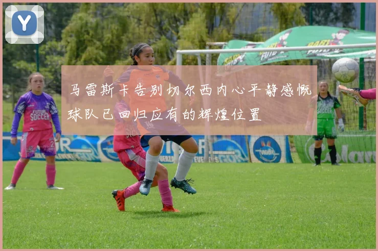 马雷斯卡告别切尔西内心平静感慨球队已回归应有的辉煌位置