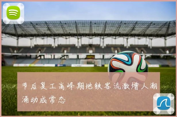 节后复工高峰期地铁客流激增人潮涌动成常态