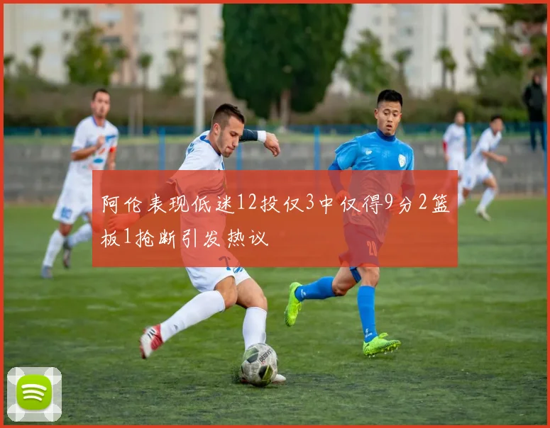 阿伦表现低迷12投仅3中仅得9分2篮板1抢断引发热议