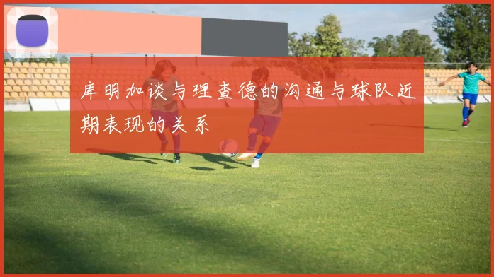 库明加谈与理查德的沟通与球队近期表现的关系