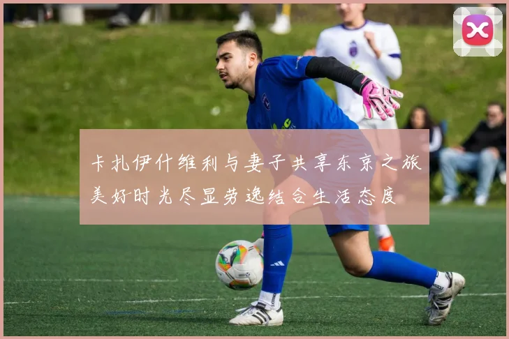 卡扎伊什维利与妻子共享东京之旅美好时光尽显劳逸结合生活态度