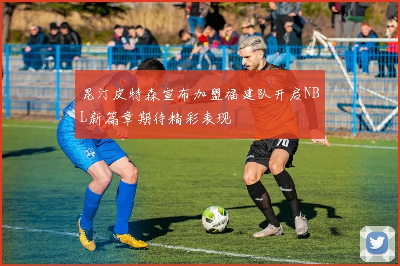 昆汀皮特森宣布加盟福建队开启NBL新篇章期待精彩表现
