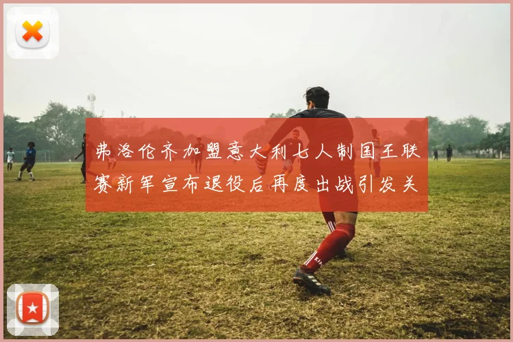 弗洛伦齐加盟意大利七人制国王联赛新军宣布退役后再度出战引发关注