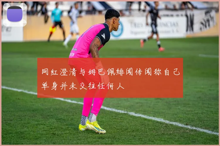 网红澄清与姆巴佩绯闻传闻称自己单身并未交往任何人