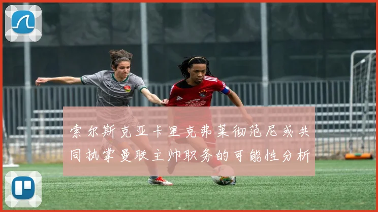 索尔斯克亚卡里克弗莱彻范尼或共同执掌曼联主帅职务的可能性分析