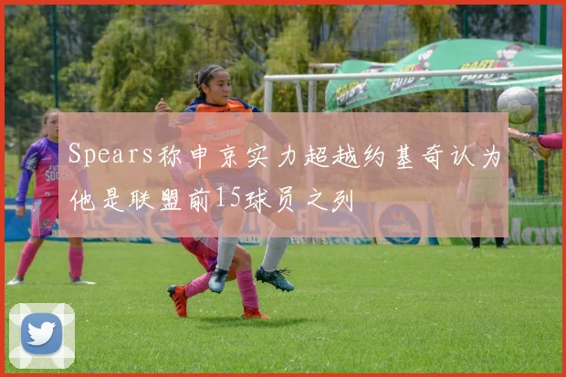 Spears称申京实力超越约基奇认为他是联盟前15球员之列