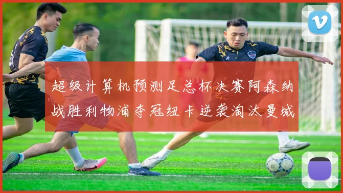 超级计算机预测足总杯决赛阿森纳战胜利物浦夺冠纽卡逆袭淘汰曼城