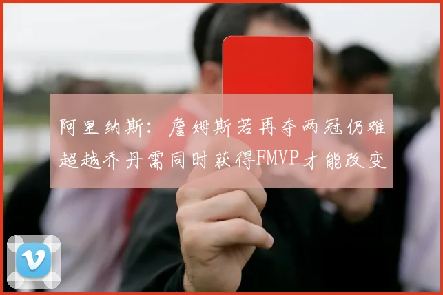阿里纳斯：詹姆斯若再夺两冠仍难超越乔丹需同时获得FMVP才能改变局面