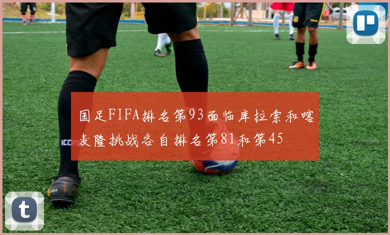 国足FIFA排名第93面临库拉索和喀麦隆挑战各自排名第81和第45