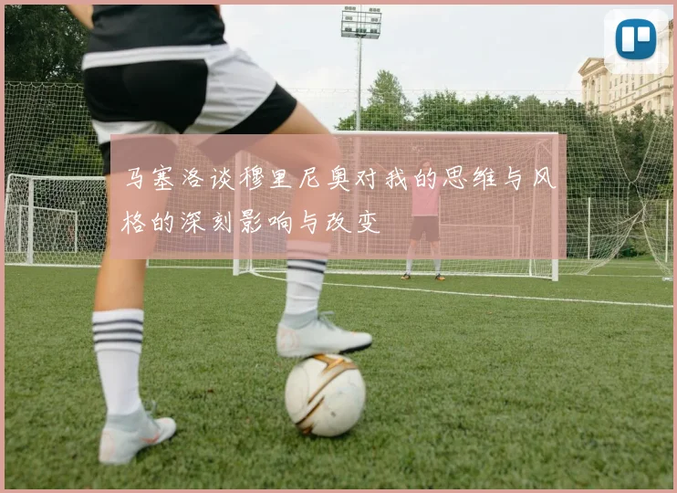 马塞洛谈穆里尼奥对我的思维与风格的深刻影响与改变