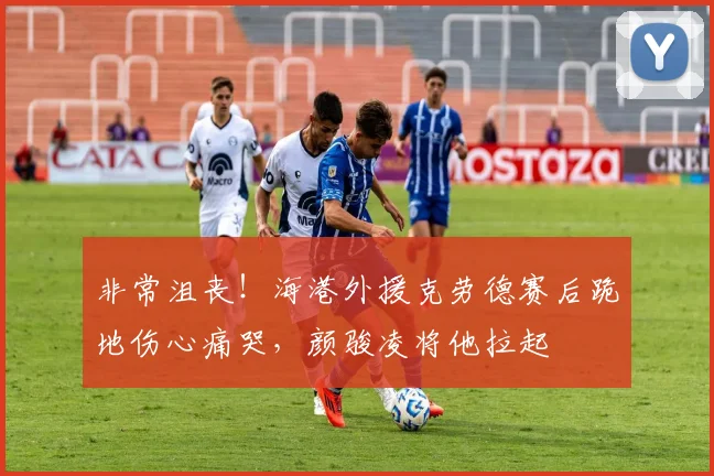 非常沮丧！海港外援克劳德赛后跪地伤心痛哭，颜骏凌将他拉起