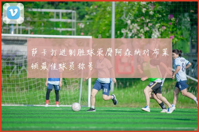 萨卡打进制胜球荣膺阿森纳对布莱顿最佳球员称号