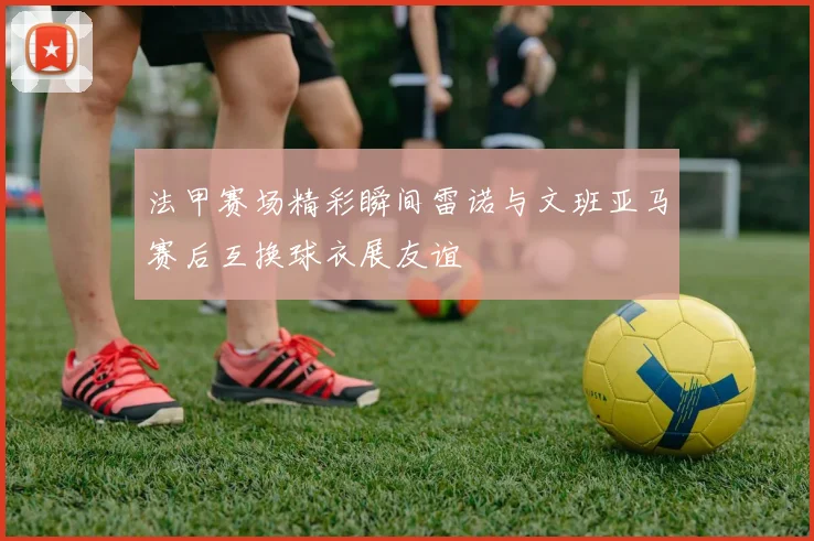 法甲赛场精彩瞬间雷诺与文班亚马赛后互换球衣展友谊