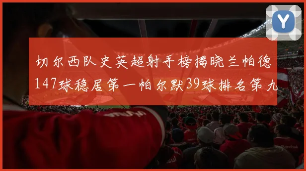 切尔西队史英超射手榜揭晓兰帕德147球稳居第一帕尔默39球排名第九