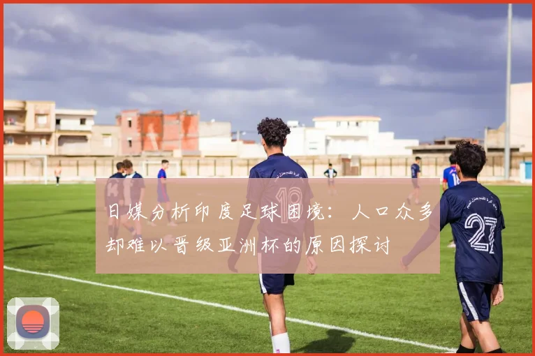 日媒分析印度足球困境：人口众多却难以晋级亚洲杯的原因探讨