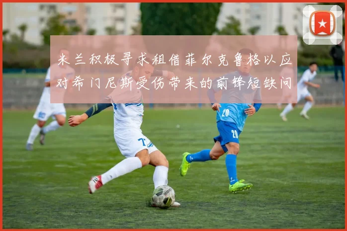 米兰积极寻求租借菲尔克鲁格以应对希门尼斯受伤带来的前锋短缺问题