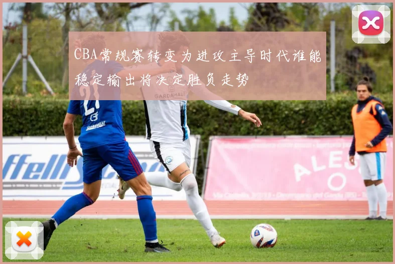CBA常规赛转变为进攻主导时代谁能稳定输出将决定胜负走势