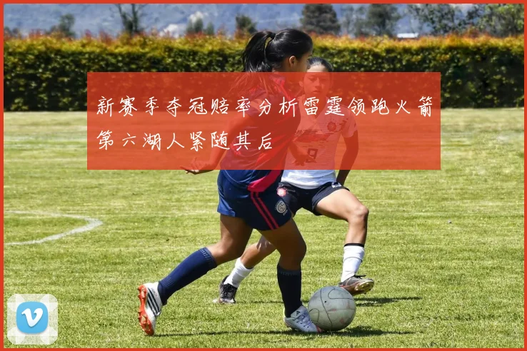 新赛季夺冠赔率分析雷霆领跑火箭第六湖人紧随其后