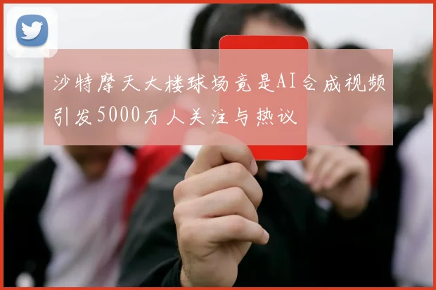 沙特摩天大楼球场竟是AI合成视频引发5000万人关注与热议