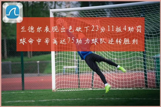 兰德尔表现出色砍下23分11板4助罚球命中率高达75助力球队逆转胜利