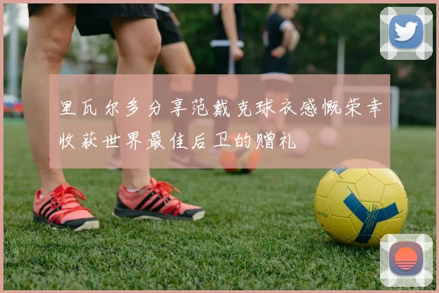 里瓦尔多分享范戴克球衣感慨荣幸收获世界最佳后卫的赠礼