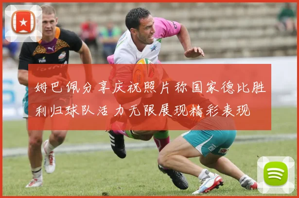 姆巴佩分享庆祝照片称国家德比胜利归球队活力无限展现精彩表现