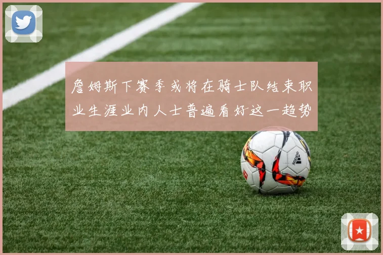 詹姆斯下赛季或将在骑士队结束职业生涯业内人士普遍看好这一趋势