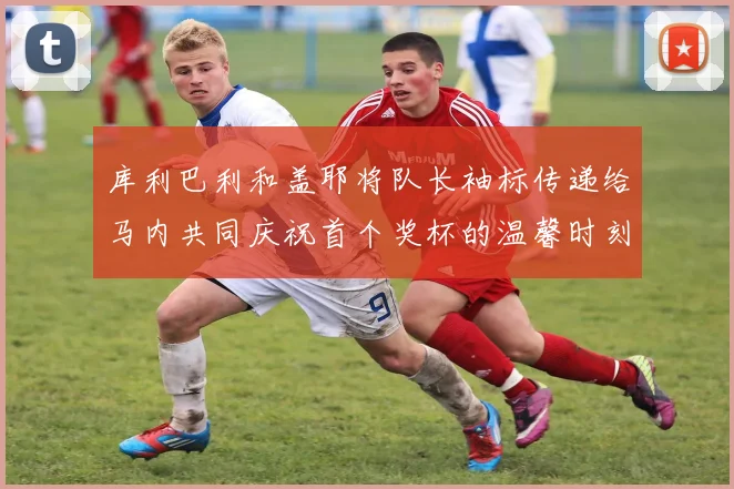 库利巴利和盖耶将队长袖标传递给马内共同庆祝首个奖杯的温馨时刻
