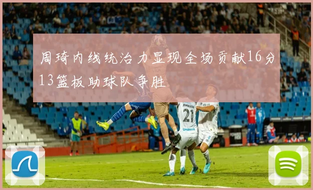 周琦内线统治力显现全场贡献16分13篮板助球队争胜