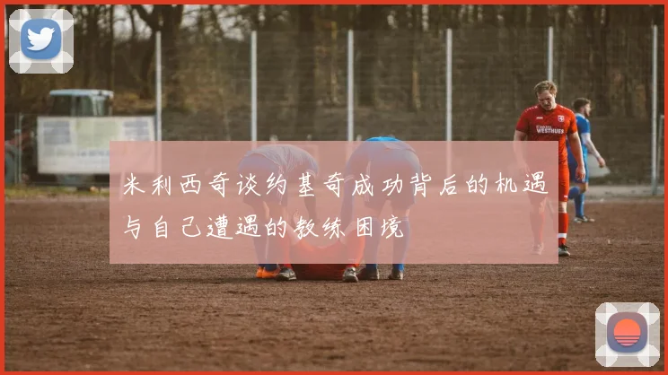 米利西奇谈约基奇成功背后的机遇与自己遭遇的教练困境