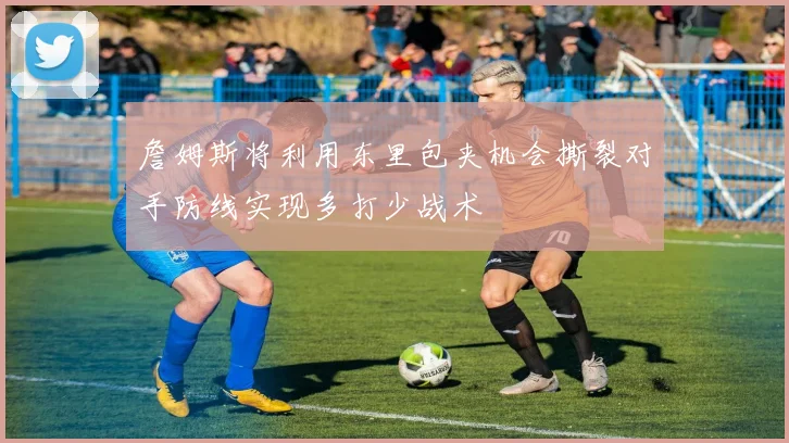 詹姆斯将利用东里包夹机会撕裂对手防线实现多打少战术
