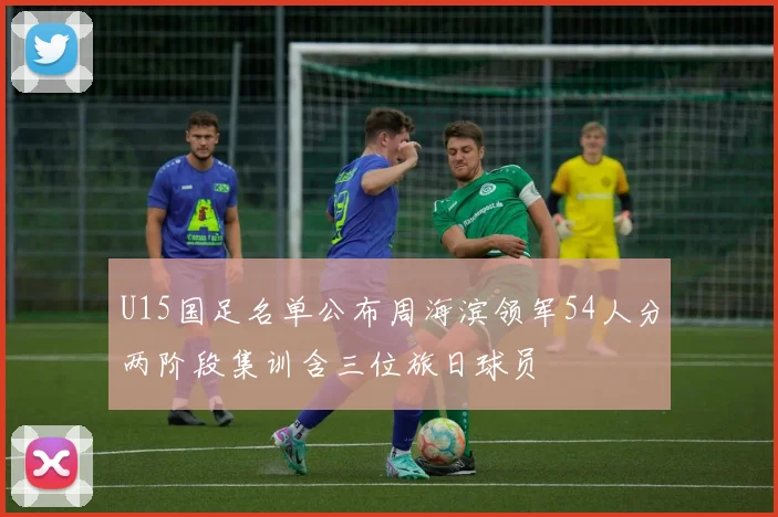 U15国足名单公布周海滨领军54人分两阶段集训含三位旅日球员