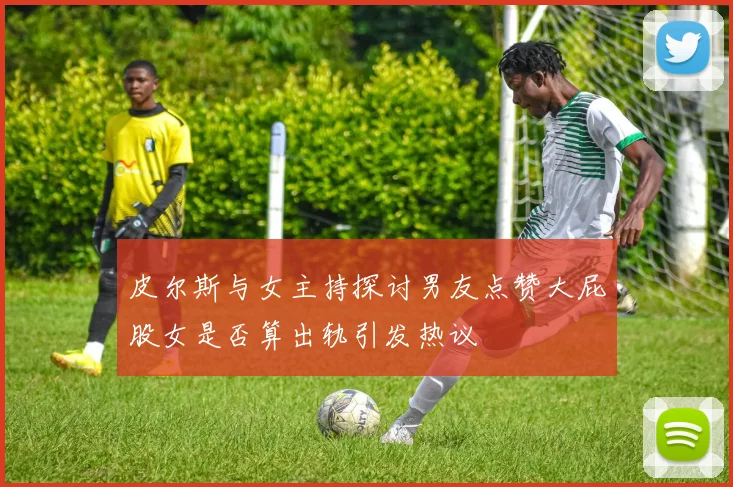 皮尔斯与女主持探讨男友点赞大屁股女是否算出轨引发热议