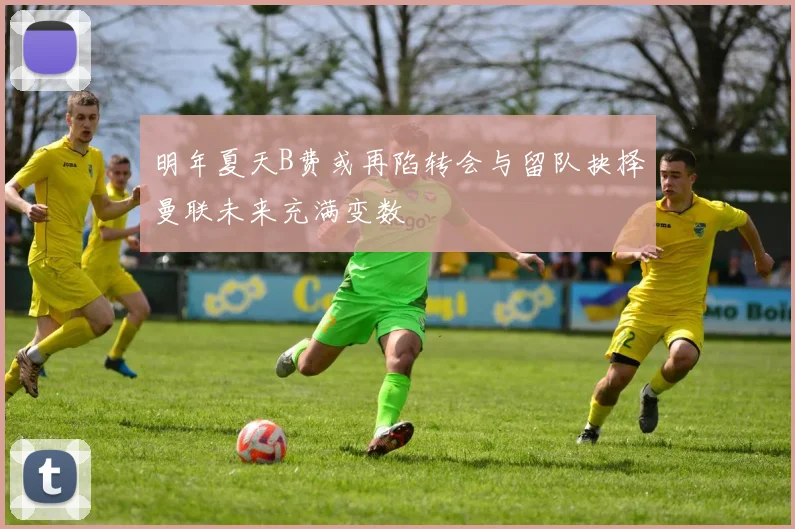 明年夏天B费或再陷转会与留队抉择曼联未来充满变数