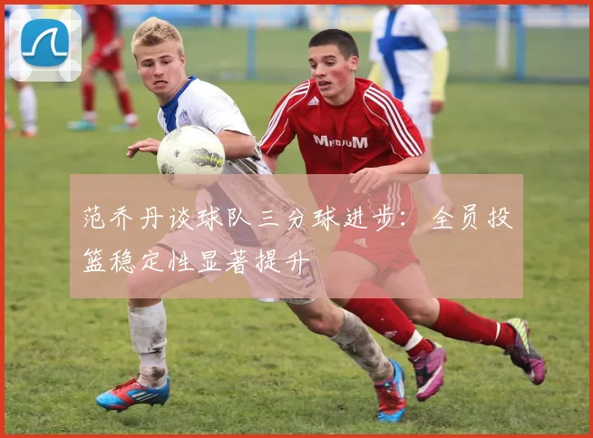 范乔丹谈球队三分球进步：全员投篮稳定性显著提升
