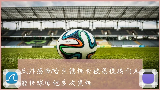 瓜帅感慨哈兰德机会被忽视我们未能传球给他多次良机