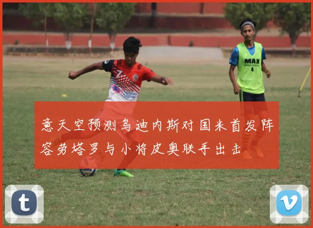 意天空预测乌迪内斯对国米首发阵容劳塔罗与小将皮奥联手出击