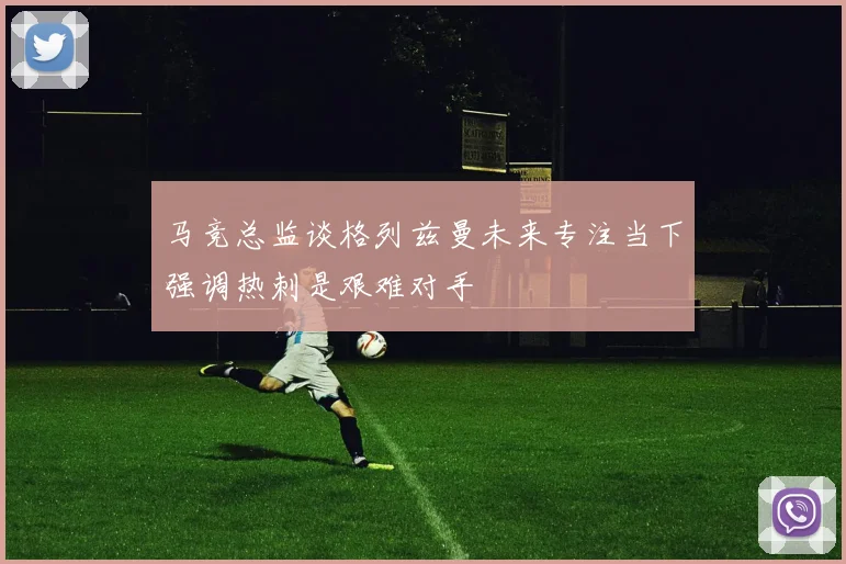 马竞总监谈格列兹曼未来专注当下强调热刺是艰难对手