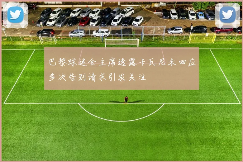 巴黎球迷会主席透露卡瓦尼未回应多次告别请求引发关注