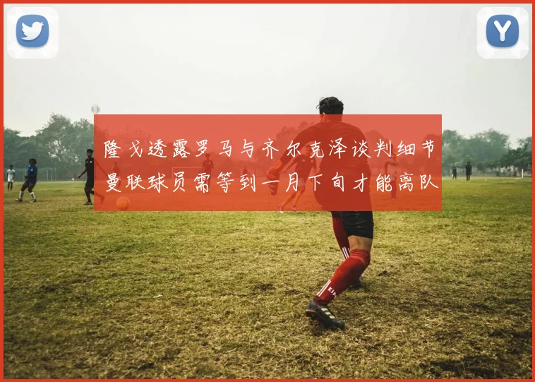 隆戈透露罗马与齐尔克泽谈判细节曼联球员需等到一月下旬才能离队