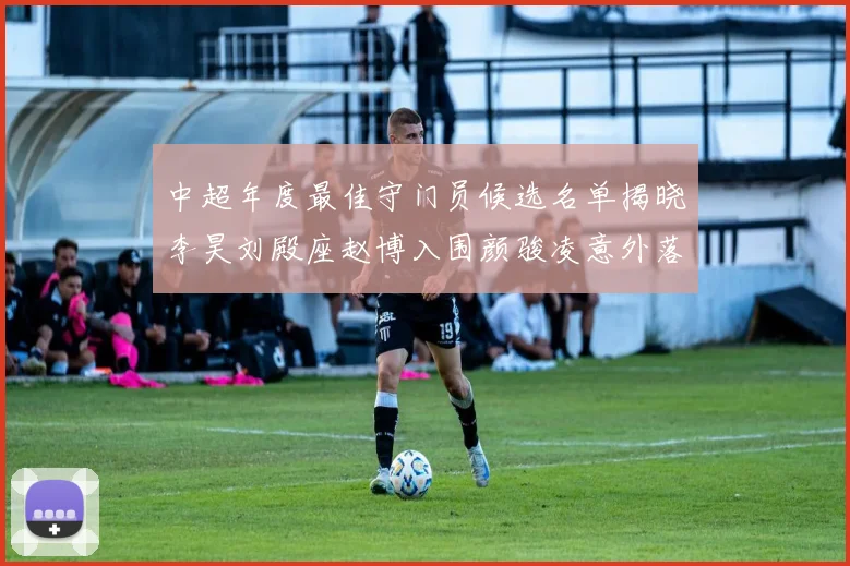 中超年度最佳守门员候选名单揭晓李昊刘殿座赵博入围颜骏凌意外落选